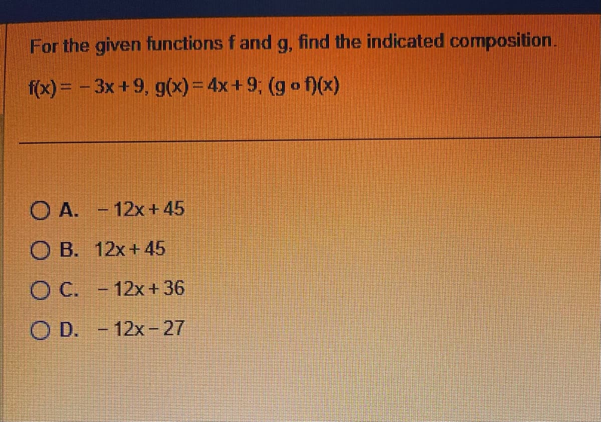 For the given functions f and g, find the indicated composition.
f(x)=-3x+9, g(x) = 4x+9; (gof)(x)
OA. -12x+45
OB. 12x+45
O C. -12x+36
OD. -12x-27