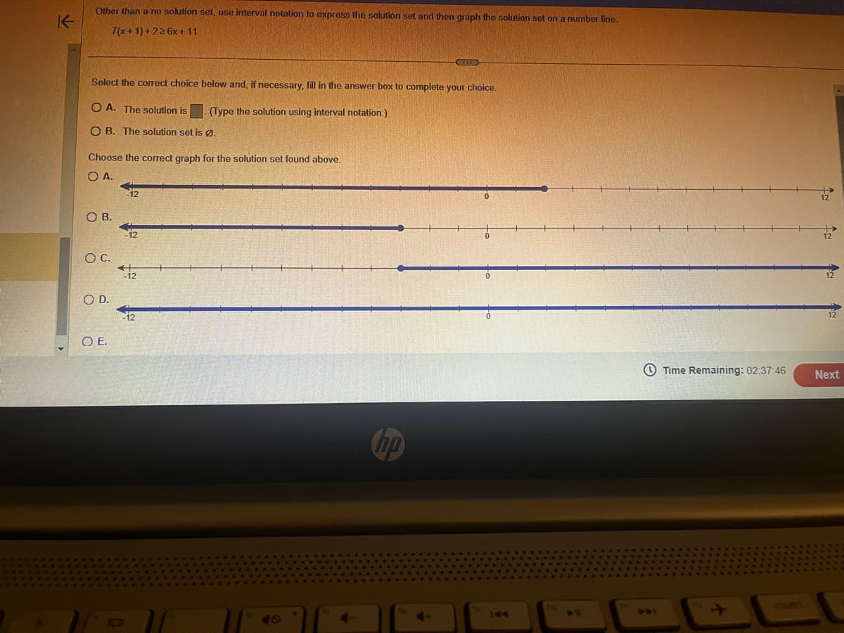 K
▸
Other than a no solution set, use interval notation to express the solution set and then graph the solution set on a number line.
7(x+1)+226x +11
Select the correct choice below and, if necessary, fill in the answer box to complete your choice.
OA. The solution is
OB. The solution set is Ø.
Choose the correct graph for the solution set found above.
O A.
OB.
O C.
SO D.
OE.
-12
-12
-12
(Type the solution using interval notation.)
-12
SUKTE
hp
144
ho
DU
TW
ADI
Time Remaining: 02:37:46
112
12
12
12
12
Next