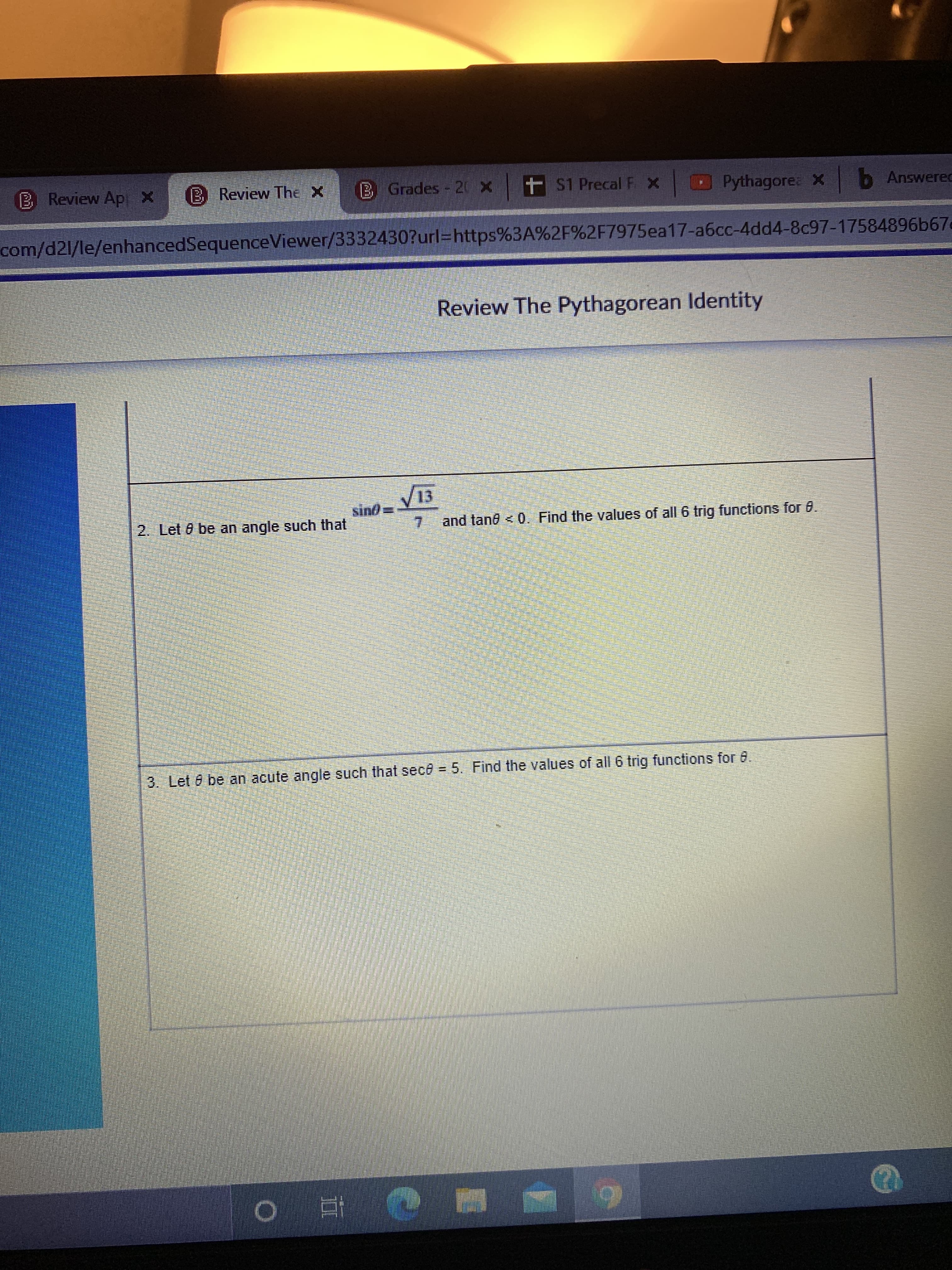 Review Ap
BReview The X
Grades - 20 X t S1 Precal F x Pythagore: X b Answered
com/d21/le/enhancedSequenceViewer/3332430?url=https%3A%2F%2F7975ea17-a6cc-4dd4-8c97-17584896b67e
Review The Pythagorean Identity
QuIs
7.
and tane < 0. Find the values of all 6 trig functions for 8.
2. Let 0 be an angle such that
3. Let 6 be an acute angle such that sece = 5. Find the values of all 6 trig functions for 6.
五。
