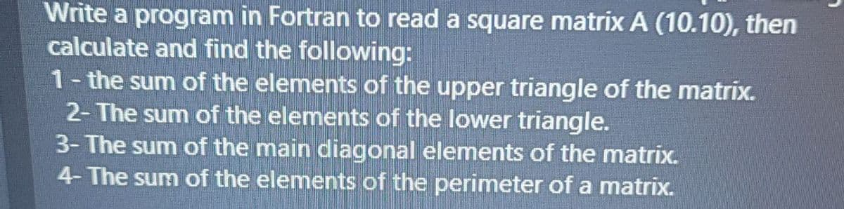 Write a program in Fortran to read a square matrix A (10.10), then
calculate and find the following:
1- the sum of the elements of the upper triangle of the matrix.
2- The sum of the elements of the lower triangle.
3- The sum of the main diagonal elements of the matrix.
4- The sum of the elements of the perimeter of a matrix.
