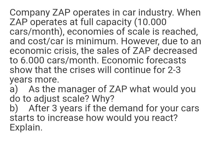 Company ZAP operates in car industry. When
ZAP operates at full capacity (10.000
cars/month), economies of scale is reached,
and cost/car is minimum. However, due to an
economic crisis, the sales of ZAP decreased
to 6.000 cars/month. Economic forecasts
show that the crises will continue for 2-3
years more.
a) As the manager of ZAP what would you
do to adjust scale? Why?
b) After 3 years if the demand for your cars
starts to increase how would you react?
Explain.
