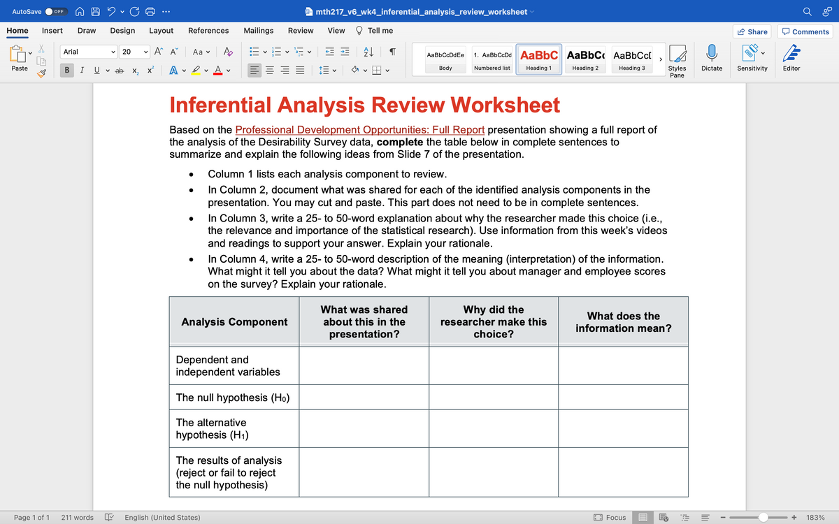 AutoSave OFF
Home Insert Draw
Paste
Page 1 of 1
Arial
B I
211 words
D. C
Design Layout
A^ A
V
V 20
V
ab x₂x² A
References
Aa ✓
●
●
A
V
Mailings Review View
6×16×15× == A↓
E-
V
English (United States)
Inferential Analysis Review Worksheet
Based on the Professional Development Opportunities: Full Report presentation showing a full report of
the analysis of the Desirability Survey data, complete the table below in complete sentences to
summarize and explain the following ideas from Slide 7 of the presentation.
W mth217_v6_wk4_inferential_analysis_review_worksheet
Analysis Component
Dependent and
independent variables
The null hypothesis (Ho)
Tell me
The alternative
hypothesis (H₁)
Column 1 lists each analysis component to review.
In Column 2, document what was shared for each of the identified analysis components in the
presentation. You may cut and paste. This part does not need to be in complete sentences.
The results of analysis
(reject or fail to reject
the null hypothesis)
AaBb CcDdEe 1. AaBbCcDd | AaBbC AaBbC AaBbCc[
Heading 1
Heading 2
Heading 3
In Column 3, write a 25- to 50-word explanation about why the researcher made this choice (i.e.,
the relevance and importance of the statistical research). Use information from this week's videos
and readings to support your answer. Explain your rationale.
Body
In Column 4, write a 25- to 50-word description of the meaning (interpretation) of the information.
What might it tell you about the data? What might it tell you about manager and employee scores
on the survey? Explain your rationale.
Numbered list
What was shared
about this in the
presentation?
Why did the
researcher make this
choice?
What does the
information mean?
2
Styles
Pane
Focus
E
Dictate
I
Share
Comments
Sensitivity Editor
BOD
+ 183%