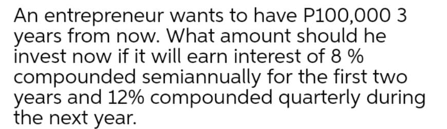 An entrepreneur wants to have P100,000 3
years from now. What amount should he
invest now if it will earn interest of 8 %
compounded semiannually for the first two
years and 12% compounded quarterly during
the next year.
