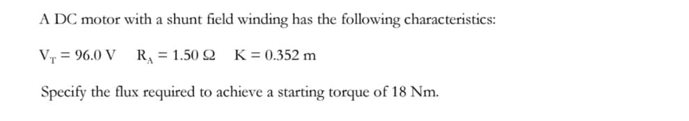 A DC motor with a shunt field winding has the following characteristics:
Vr = 96.0 V
R = 1.50 Q
K = 0.352 m
Specify the flux required to achieve a starting torque of 18 Nm.
