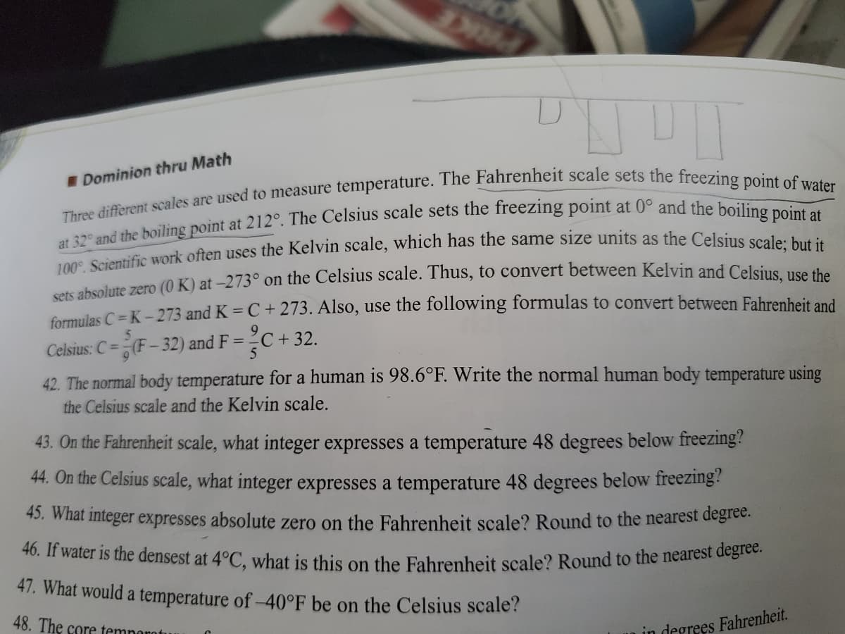 46. If water is the densest at 4°C, what is this on the Fahrenheit scale? Round to the nearest degree.
PRKE
I Dominion thru Math
sefs ahsolute zero (0 K) at -273° on the Celsius scale. Thus, to convert between Kelvin and Celsiue ve
Carmujes C=K- 273 and K = C + 273. Also, use the following formulas to convert between Fahrenheit and
Celsius: C =(F-32) and F = 2C+ 32.
42. The normal body temperature for a human is 98.6°F. Write the normal human body temperature using
the Celsius scale and the Kelvin scale.
43. On the Fahrenheit scale, what integer expresses a temperature 48 degrees below freezing?
44. On the Celsius scale, what integer expresses a temperature 48 degrees below freezing?
45. what integer expresses absolute zero on the Fahrenheit scale? Round to the nearest deglee.
47. What would a temperature of-40°F be on the Celsius scale?
48. The core temnorotu
in degrees Fahrenheit.
