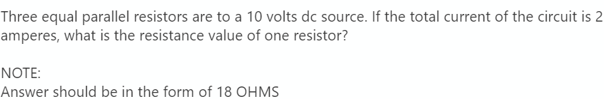 Three equal parallel resistors are to a 10 volts dc source. If the total current of the circuit is 2
amperes, what is the resistance value of one resistor?
NOTE:
Answer should be in the form of 18 OHMS
