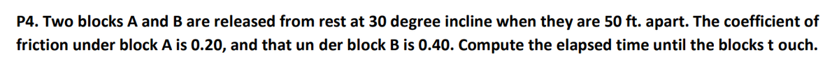 P4. Two blocks A and B are released from rest at 30 degree incline when they are 50 ft. apart. The coefficient of
friction under block A is 0.20, and that un der block B is 0.40. Compute the elapsed time until the blocks t ouch.
