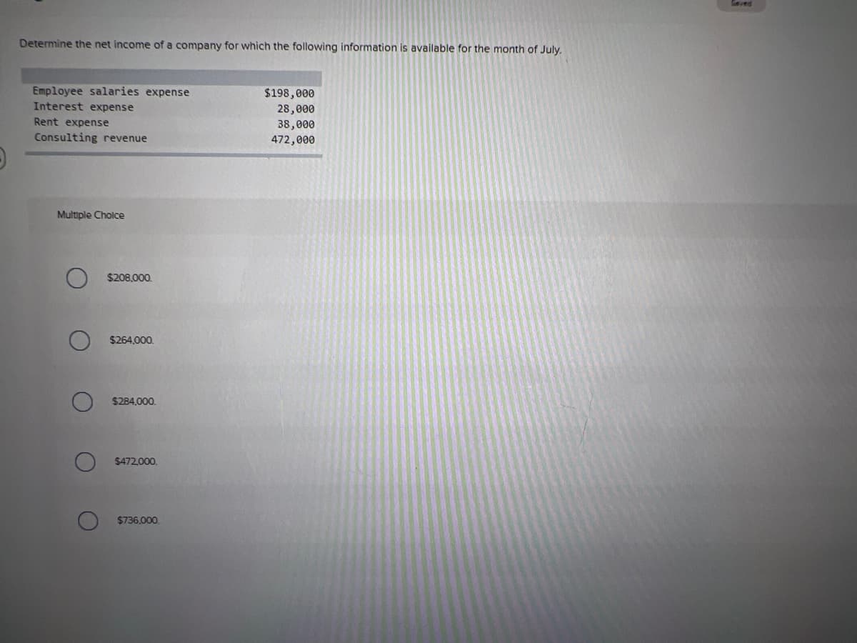 ved
Determine the net income of a company for which the following information is available for the month of July.
Employee salaries expense
$198,000
Interest expense
28,000
Rent expense
38,000
472,000
Consulting revenue
Multiple Cholce
$208,000.
$264,000.
$284,000.
$472000.
$736.000.
