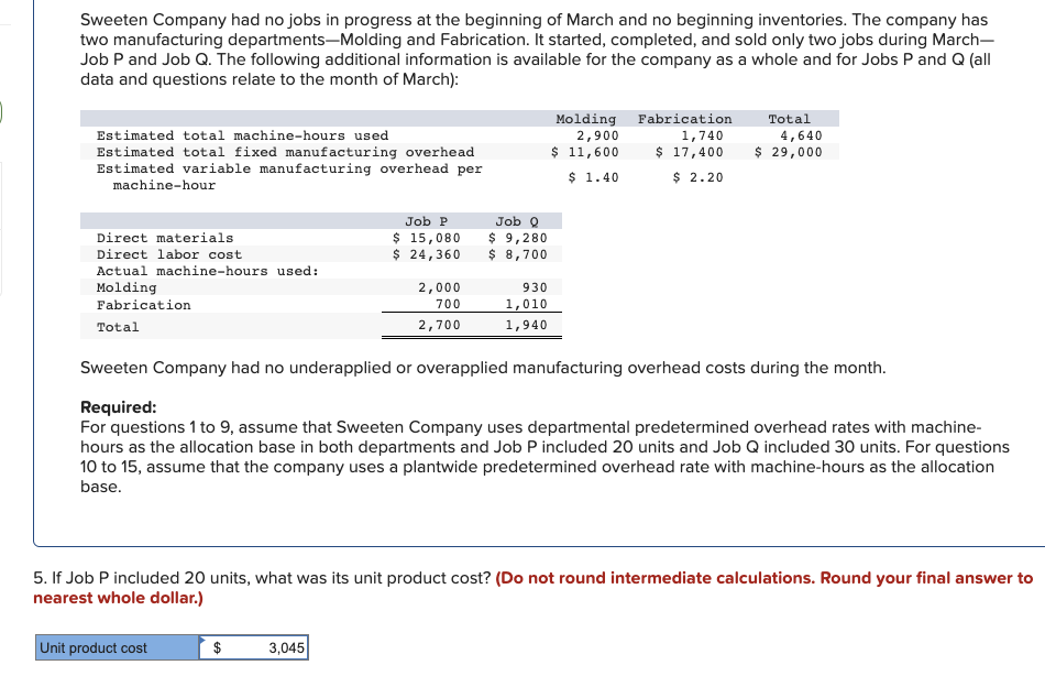 Sweeten Company had no jobs in progress at the beginning of March and no beginning inventories. The company has
two manufacturing departments-Molding and Fabrication. It started, completed, and sold only two jobs during March-
Job P and Job Q. The following additional information is available for the company as a whole and for Jobs P and Q (all
data and questions relate to the month of March):
Estimated total machine-hours used
Estimated total fixed manufacturing overhead
Estimated variable manufacturing overhead per
machine-hour
Direct materials
Direct labor cost
Actual machine-hours used:
Molding
Fabrication
Total
Unit product cost
Job P
$ 15,080
$ 24,360
$
2,000
700
2,700
3,045
Job Q
$ 9,280
$ 8,700
930
1,010
1,940
Molding
2,900
$ 11,600
$ 1.40
Sweeten Company had no underapplied or overapplied manufacturing overhead costs during the month.
Required:
For questions 1 to 9, assume that Sweeten Company uses departmental predetermined overhead rates with machine-
hours as the allocation base in both departments and Job P included 20 units and Job Q included 30 units. For questions
10 to 15, assume that the company uses a plantwide predetermined overhead rate with machine-hours as the allocation
base.
Fabrication
1,740
$ 17,400
$ 2.20
5. If Job P included 20 units, what was its unit product cost? (Do not round intermediate calculations. Round your final answer to
nearest whole dollar.)
Total
4,640
$ 29,000