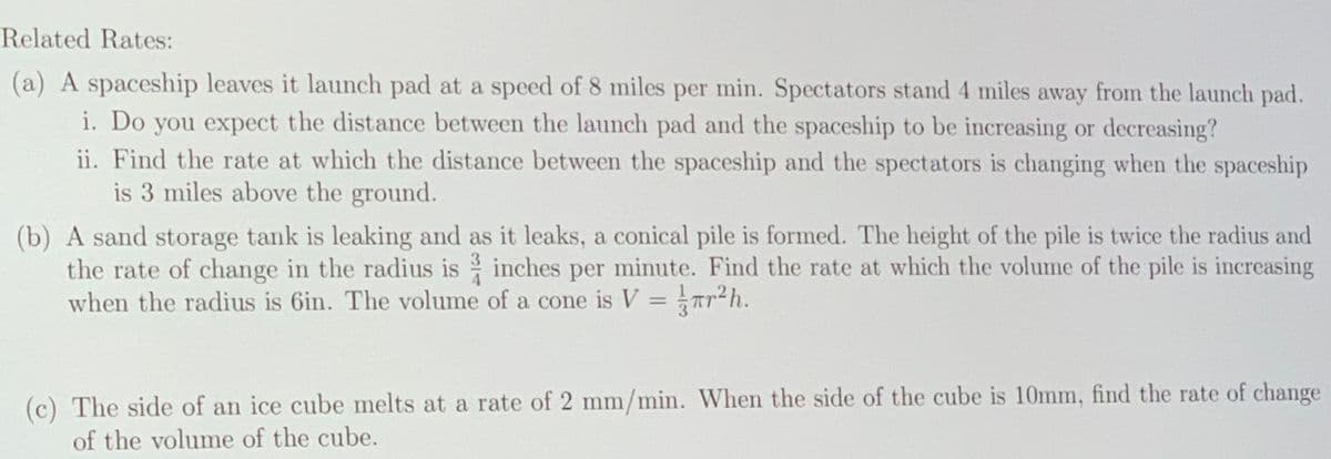 Related Rates:
(a) A spaceship leaves it launch pad at a speed of 8 miles per min. Spectators stand 4 miles away from the launch pad.
i. Do you expect the distance between the launch pad and the spaceship to be increasing or decreasing?
ii. Find the rate at which the distance between the spaceship and the spectators is changing when the spaceship
is 3 miles above the ground.
(b) A sand storage tank is leaking and as it leaks, a conical pile is formed. The height of the pile is twice the radius and
the rate of change in the radius is inches per minute. Find the rate at which the volume of the pile is increasing
when the radius is 6in. The volume of a cone is V = Tr2h.
%3D
(c) The side of an ice cube melts at a rate of 2 mm/min. When the side of the cube is 10mm, find the rate of change
of the volume of the cube.
