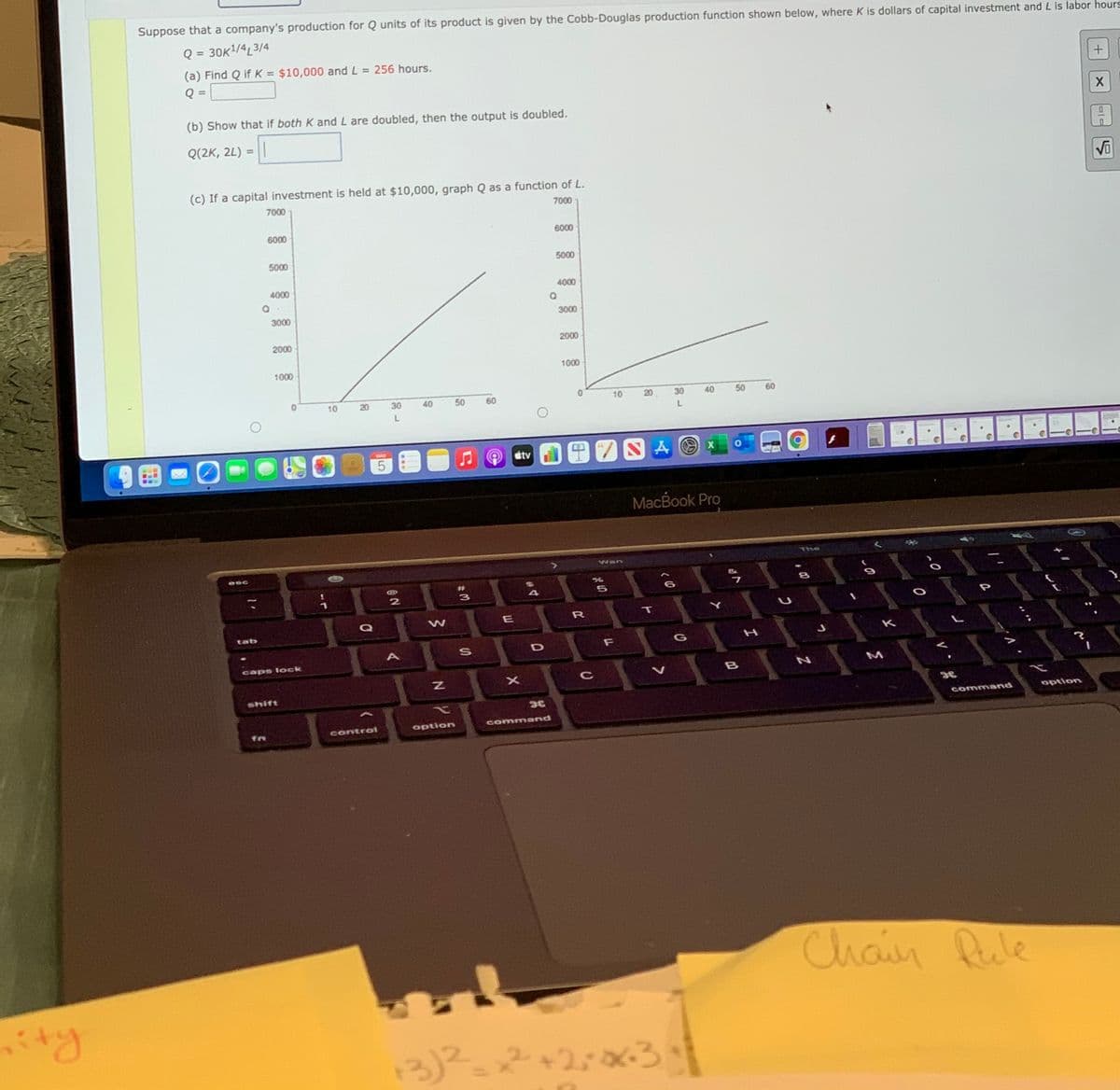 Suppose that a company's production for Q units of its product is given by the Cobb-Douglas production function shown below, where K is dollars of capital investment and L is labor hours
Q = 30K!/4L3/4
(a) Find Q if K = $10,000 and L = 256 hours.
%3D
(b) Show that if both K and L are doubled, then the output is doubled.
Q(2K, 2L)
%D
(c) If a capital investment is held at $10,000, graph Q as a function of L.
7000
7000
6000
6000
5000
5000
4000
4000
3000
3000
2000
2000
1000
1000
10
20
30
40
50
60
10
20
30
50
60
SA の x
MAN
stv
5
MacBook Pro
The
Wan
esc
4
Q
W
R
T
tab
K
F
G
caps lock
shift
command
option
controi
option
command
Chain Rule
13)2
ア+ ろ
2+2:0x-3.
コ
40
* の
の
