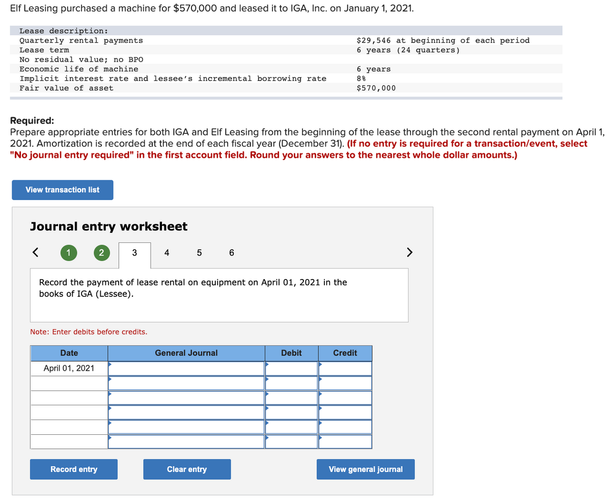 Elf Leasing purchased a machine for $570,000 and leased it to IGA, Inc. on January 1, 2021.
Lease description:
Quarterly rental payments
$29,546 at beginning of each period
6 years (24 quarters)
Lease term
No residual value; no BPO
Economic life of machine
6 years
Implicit interest rate and lessee's incremental borrowing rate
8%
Fair value of asset
$570,000
Required:
Prepare appropriate entries for both IGA and Elf Leasing from the beginning of the lease through the second rental payment on April 1,
2021. Amortization is recorded at the end of each fiscal year (December 31). (If no entry is required for a transaction/event, select
"No journal entry required" in the first account field. Round your answers to the nearest whole dollar amounts.)
View transaction list
Journal entry worksheet
2
3
4
6
>
Record the payment of lease rental on equipment on April 01, 2021 in the
books of IGA (Lessee).
Note: Enter debits before credits.
Date
General Journal
Debit
Credit
April 01, 2021
Record entry
Clear entry
View general journal
