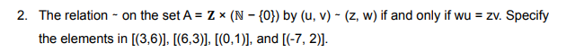 2. The relation - on the set A = Z x (N – {0}) by (u, v) - (z, w) if and only if wu = zv. Specify
the elements in [(3,6)], [(6,3)]. [(0,1)], and [(-7, 2)].
