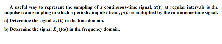 A useful way to represent the sampling of a continuous-time signal, x(t) at regular intervals is the
impulse train sampling in which a periodic impulse train, p(t) is multiplied by the continuous-time signal.
a) Determine the signal x„(t) in the time domain.
b) Determine the signal X,(jw) in the frequency domain.
