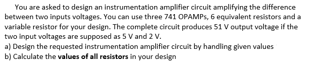 You are asked to design an instrumentation amplifier circuit amplifying the difference
between two inputs voltages. You can use three 741 OPAMPS, 6 equivalent resistors and a
variable resistor for your design. The complete circuit produces 51 V output voltage if the
two input voltages are supposed as 5 V and 2 V.
a) Design the requested instrumentation amplifier circuit by handling given values
b) Calculate the values of all resistors in your design
