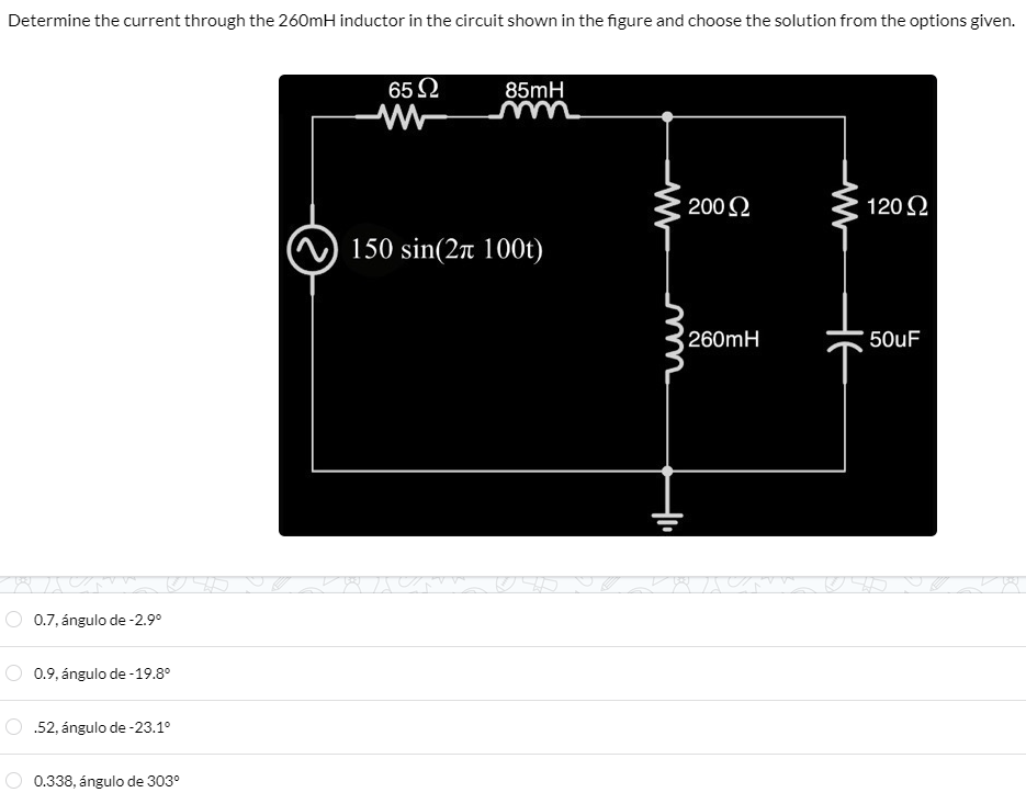 Determine the current through the 260mH inductor in the circuit shown in the figure and choose the solution from the options given.
0.7, ángulo de -2.9°
0.9, ángulo de -19.8°
.52, ángulo de -23.1°
0.338, ángulo de 303⁰
65 Ω
85mH
150 sin(2π 100t)
mn
200 Ω
260mH
28 75
카
120 Ω
50uF