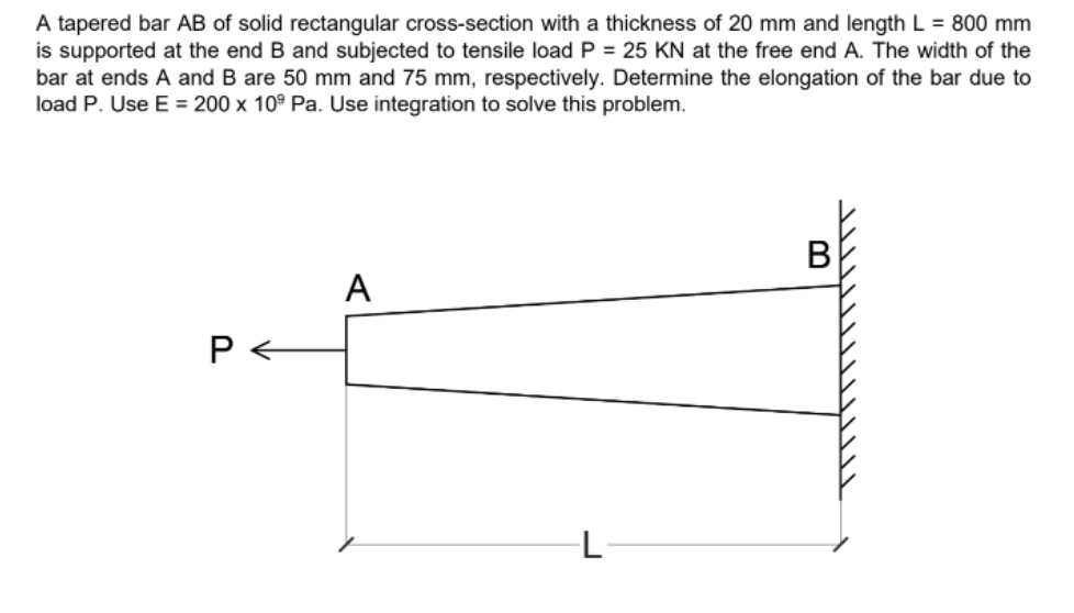 A tapered bar AB of solid rectangular cross-section with a thickness of 20 mm and length L = 800 mm
is supported at the end B and subjected to tensile load P = 25 KN at the free end A. The width of the
bar at ends A and B are 50 mm and 75 mm, respectively. Determine the elongation of the bar due to
load P. Use E = 200 x 10° Pa. Use integration to solve this problem.
A
P <
L-
B
