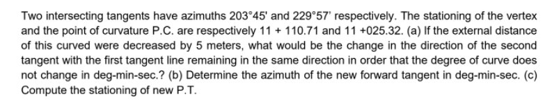 Two intersecting tangents have azimuths 203°45' and 229°57' respectively. The stationing of the vertex
and the point of curvature P.C. are respectively 11 + 110.71 and 11 +025.32. (a) If the external distance
of this curved were decreased by 5 meters, what would be the change in the direction of the second
tangent with the first tangent line remaining in the same direction in order that the degree of curve does
not change in deg-min-sec.? (b) Determine the azimuth of the new forward tangent in deg-min-sec. (c)
Compute the stationing of new P.T.
