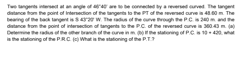 Two tangents intersect at an angle of 46°40' are to be connected by a reversed curved. The tangent
distance from the point of Intersection of the tangents to the PT of the reversed curve is 48.60 m. The
bearing of the back tangent is S 43°20' W. The radius of the curve through the P.C. is 240 m. and the
distance from the point of intersection of tangents to the P.C. of the reversed curve is 360.43 m. (a)
Determine the radius of the other branch of the curve in m. (b) If the stationing of P.C. is 10 + 420, what
is the stationing of the P.R.C. (c) What is the stationing of the P.T.?
