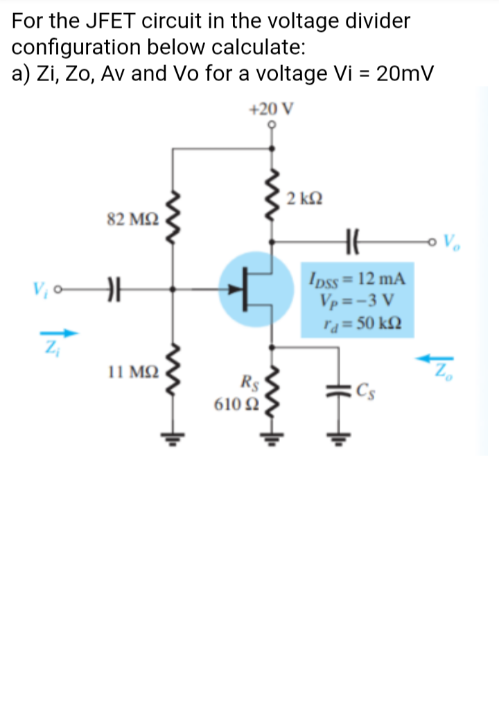 For the JFET circuit in the voltage divider
configuration below calculate:
a) Zi, Zo, Av and Vo for a voltage Vi = 20mV
%3D
+20 V
( 2 kQ
82 ΜΩ
Ipss = 12 mA
Vp = -3 V
ra= 50 k£2
%3D
V, -
11 MQ
R$
610 Ω.
