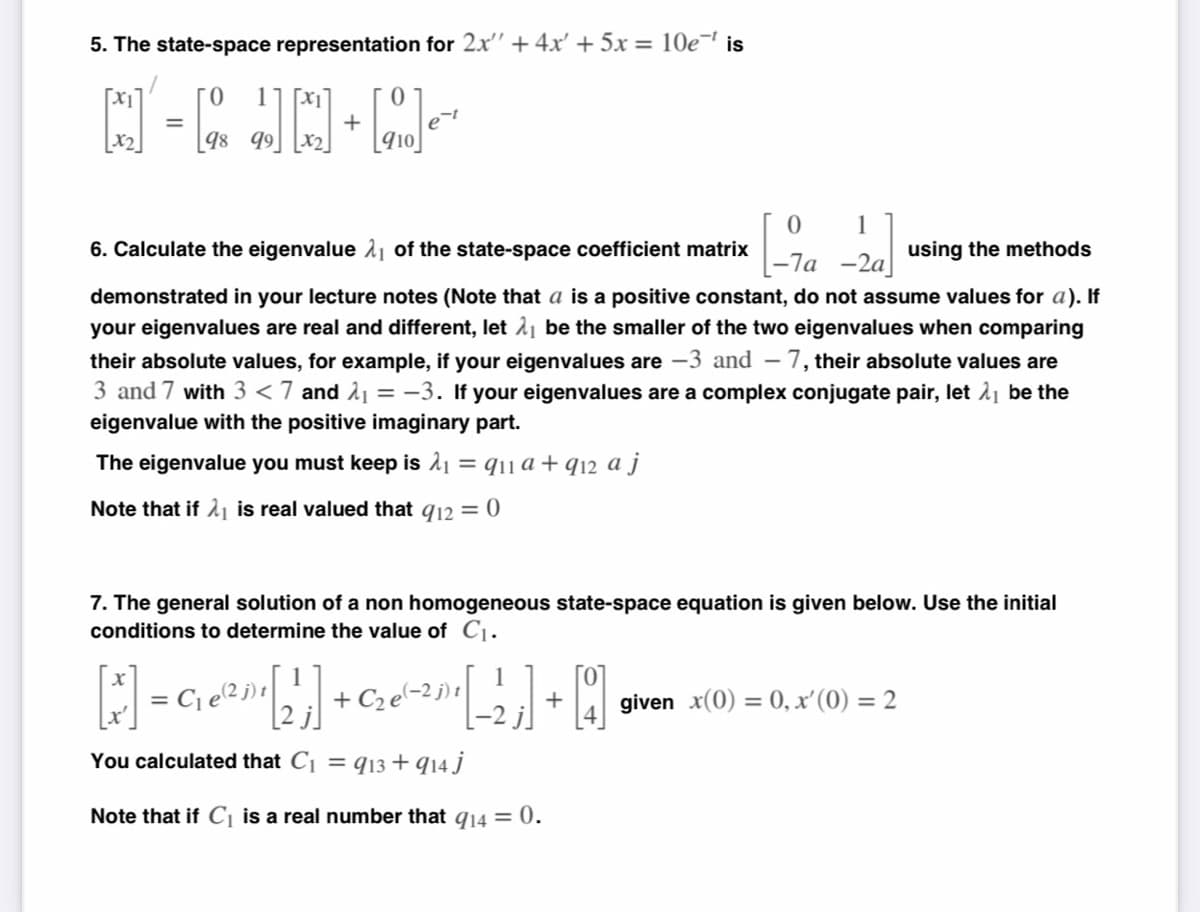 5. The state-space representation for 2x" + 4x' + 5x = 10e¹ is
[x₂]
=
- [4]
[]e
X₂
98 99 X2
0
1
6. Calculate the eigenvalue of the state-space coefficient matrix
-7a-2a using the methods
demonstrated in your lecture notes (Note that a is a positive constant, do not assume values for a). If
your eigenvalues are real and different, let ₁ be the smaller of the two eigenvalues when comparing
their absolute values, for example, if your eigenvalues are -3 and -7, their absolute values are
3 and 7 with 3 < 7 and ₁= -3. If your eigenvalues are a complex conjugate pair, let ₁ be the
eigenvalue with the positive imaginary part.
The eigenvalue you must keep is 2₁ = 9₁1 a + 912 a j
Note that if is real valued that 912 = 0
7. The general solution of a non homogeneous state-space equation is given below. Use the initial
conditions to determine the value of C₁.
[*] = C₁ Ⓡ²¹ [2¹] + C₂ (-²) ¹ [_-2₁ ₁] +0
;]
C₁e(2j)
given x(0) = 0, x' (0) = 2
You calculated that C₁ = 913 + 914 j
Note that if C₁ is a real number that 914 = 0.
+