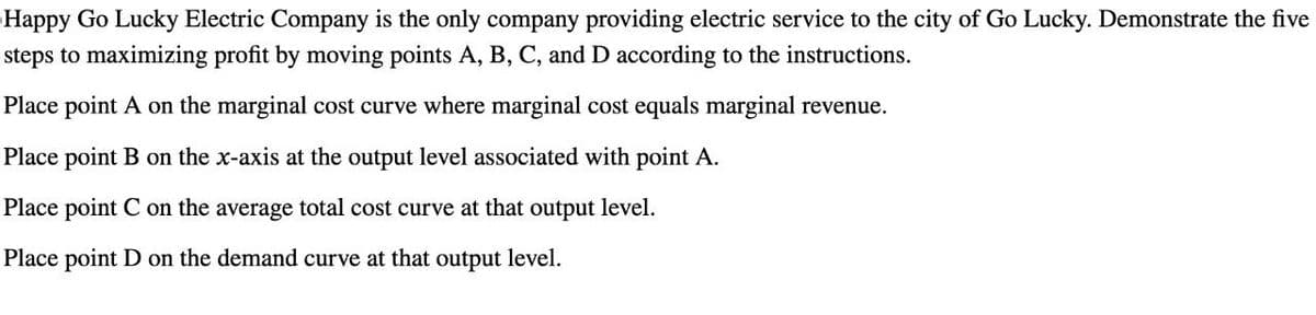 Happy Go Lucky Electric Company is the only company providing electric service to the city of Go Lucky. Demonstrate the five
steps to maximizing profit by moving points A, B, C, and D according to the instructions.
Place point A on the marginal cost curve where marginal cost equals marginal revenue.
Place point B on the x-axis at the output level associated with point A.
Place point C on the average total cost curve at that output level.
Place point D on the demand curve at that output level.