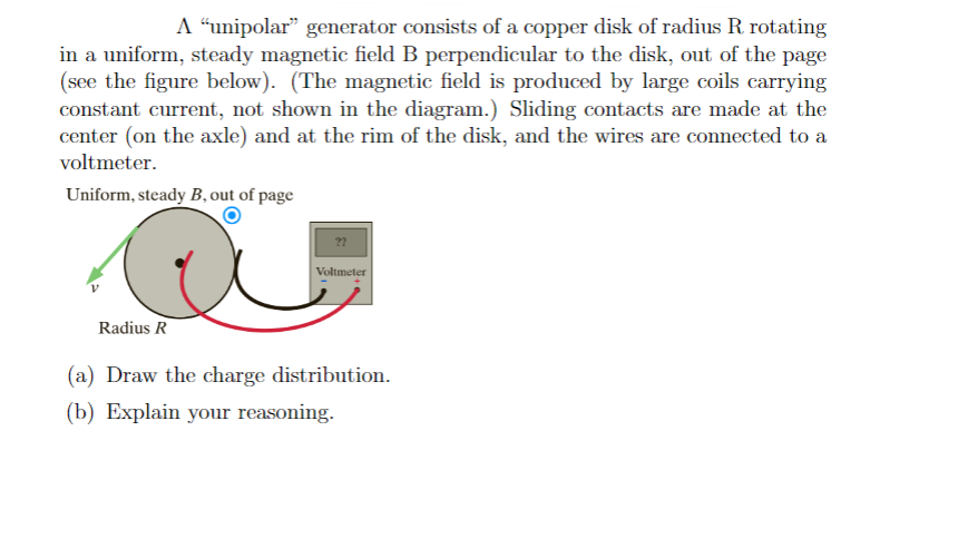 A "unipolar" generator consists of a copper disk of radius R. rotating
in a uniform, steady magnetic field B perpendicular to the disk, out of the page
(see the figure below). (The magnetic field is produced by large coils carrying
constant current, not shown in the diagram.) Sliding contacts are made at the
center (on the axle) and at the rim of the disk, and the wires are connected to a
voltmeter.
Uniform, steady B, out of page
Radius R
Voltmeter
(a) Draw the charge distribution.
(b) Explain your reasoning.