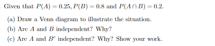 Given that P(A) = 0.25, P(B) = 0.8 and P(An B) = 0.2.
(a) Draw a Venn diagram to illustrate the situation.
(b) Are A and B independent? Why?
(c) Are A and B independent? Why? Show your work.