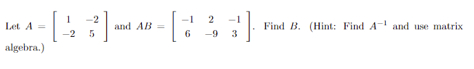 Let A
algebra.)
1
-2
-2 5
and AB
[
7
6
-9
-1
3
Find B. (Hint: Find A-¹ and use matrix