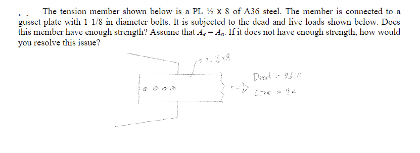 The tension member shown below is a PL 12 X 8 of A36 steel. The member is connected to a
gusset plate with 1 1/8 in diameter bolts. It is subjected to the dead and live loads shown below. Does
this member have enough strength? Assume that A₂ = An. If it does not have enough strength, how would
you resolve this issue?
»L 16x8
Dead