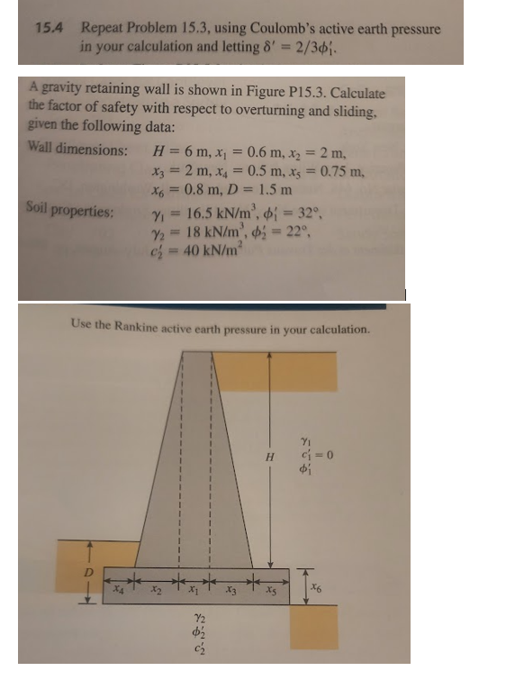 15.4 Repeat Problem 15.3, using Coulomb's active earth pressure
in your calculation and letting 8' = 2/36.
A gravity retaining wall is shown in Figure P15.3. Calculate
the factor of safety with respect to overturning and sliding,
given the following data:
Wall dimensions:
H=6m, x₁ = 0.6 m, x₂ = 2 m,
x3 = 2 m, x4 = 0.5 m, xs = 0.75 m,
x6 =0.8 m, D= 1.5 m
Soil properties:
Y2
=
16.5 kN/m²,
= 32°,
=
18 kN/m²,
= 40 kN/m²
= 22°,
Use the Rankine active earth pressure in your calculation.
X4
x2
72
Φ
333
X3
S
H
71
Φί
x6