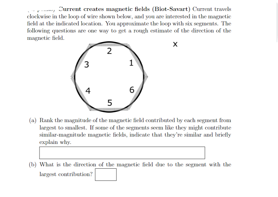 Current creates magnetic fields (Biot-Savart) Current travels
clockwise in the loop of wire shown below, and you are interested in the magnetic
field at the indicated location. You approximate the loop with six segments. The
following questions are one way to get a rough estimate of the direction of the
magnetic field.
X
3
4
2
5
1
6
(a) Rank the magnitude of the magnetic field contributed by each segment from
largest to smallest. If some of the segments seem like they might contribute
similar-magnitude magnetic fields, indicate that they're similar and briefly
explain why.
(b) What is the direction of the magnetic field due to the segment with the
largest contribution?