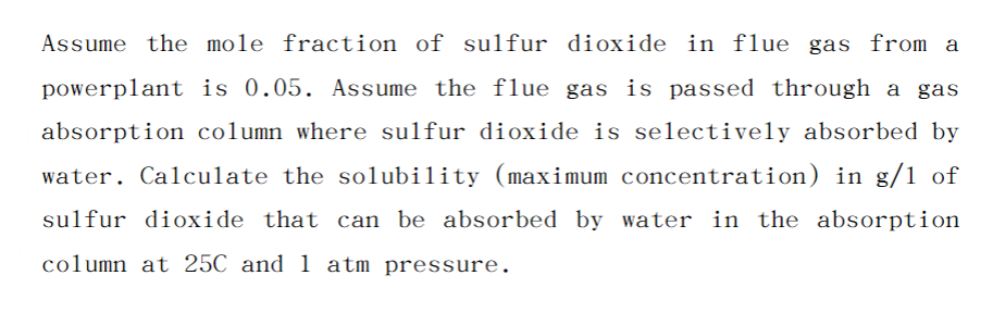 Assume the mole fraction of sulfur dioxide in flue gas from a
powerplant is 0.05. Assume the flue gas is passed through a gas
absorption column where sulfur dioxide is selectively absorbed by
water. Calculate the solubility (maximum concentration) in g/1 of
sulfur dioxide that can be absorbed by water in the absorption
column at 25C and 1 atm pressure.