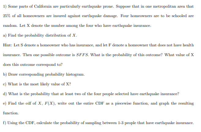 1) Some parts of California are particularly earthquake prone. Suppose that in one metropolitan area that
25% of all homeowners are insured against earthquake damage. Four homeowners are to be schooled are
random. Let X denote the number among the four who have earthquake insurance.
a) Find the probability distribution of X.
Hint: Let S denote a homeowner who has insurance, and let F denote a homeowner that does not have health
insurance. Then one possible outcome is SFFS. What is the probability of this outcome? What value of X
does this outcome correspond to?
b) Draw corresponding probability histogram.
c) What is the most likely value of X?
d) What is the probability that at least two of the four people selected have earthquake insurance?
e) Find the cdf of X, F(X), write out the entire CDF as a piecewise function, and graph the resulting
function.
f) Using the CDF, calculate the probability of sampling between 1-3 people that have earthquake insurance.