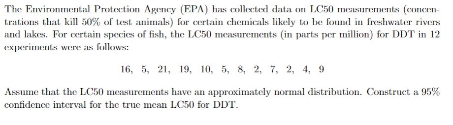 The Environmental Protection Agency (EPA) has collected data on LC50 measurements (concen-
trations that kill 50% of test animals) for certain chemicals likely to be found in freshwater rivers
and lakes. For certain species of fish, the LC50 measurements (in parts per million) for DDT in 12
experiments were as follows:
16, 5, 21, 19, 10, 5, 8, 2, 7, 2, 4, 9
Assume that the LC50 measurements have an approximately normal distribution. Construct a 95%
confidence interval for the true mean LC50 for DDT.