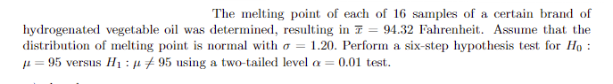 The melting point of each of 16 samples of a certain brand of
hydrogenated vegetable oil was determined, resulting in = 94.32 Fahrenheit. Assume that the
distribution of melting point is normal with = 1.20. Perform a six-step hypothesis test for Ho
μ = 95 versus H₁ : 95 using a two-tailed level a = 0.01 test.