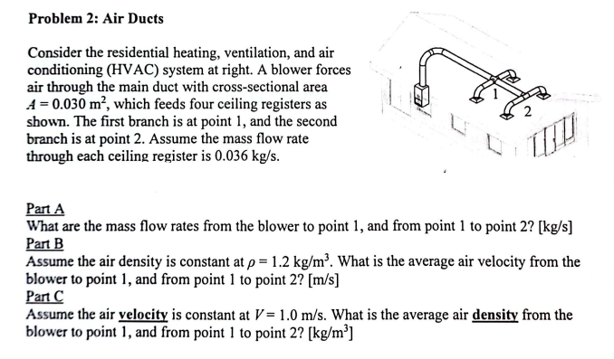 Problem 2: Air Ducts
Consider the residential heating, ventilation, and air
conditioning (HVAC) system at right. A blower forces
air through the main duct with cross-sectional area
A = 0.030 m², which feeds four ceiling registers as
shown. The first branch is at point 1, and the second
branch is at point 2. Assume the mass flow rate
through each ceiling register is 0.036 kg/s.
Part A
What are the mass flow rates from the blower to point 1, and from point 1 to point 2? [kg/s]
Part B
Assume the air density is constant at p = 1.2 kg/m³. What is the average air velocity from the
blower to point 1, and from point 1 to point 2? [m/s]
Part C
Assume the air velocity is constant at V= 1.0 m/s. What is the average air density from the
blower to point 1, and from point 1 to point 2? [kg/m³]