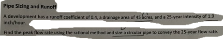 Pipe Sizing and Runoff
A development has a runoff coefficient of 0.4, a drainage area of 45 acres, and a 25-year intensity of 1.9
inch/hour.
Find the peak flow rate using the rational method and size a circular pipe to convey the 25-year flow rate.