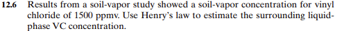 12.6 Results from a soil-vapor study showed a soil-vapor concentration for vinyl
chloride of 1500 ppmv. Use Henry's law to estimate the surrounding liquid-
phase VC concentration.