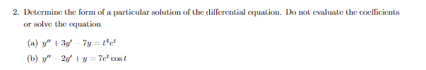 2. Determine the form of a particular solution of the differential equation. Do not evaluate the coefficients
or solve the equation
(a) y" + 3y
7y=1¹c²
(b) y" 2y + y = 7e² cost