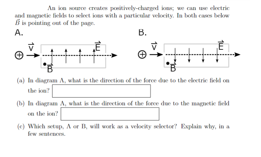 An ion source creates positively-charged ions; we can use electric
and magnetic fields to select ions with a particular velocity. In both cases below
B is pointing out of the page.
A.
B.
Ē
10
+++
F
B
(a) In diagram A, what is the direction of the force due to the electric field on
the ion?
(b) In diagram A, what is the direction of the force due to the magnetic field
on the ion?
(c) Which setup, A or B, will work as a velocity selector? Explain why, in a
few sentences.