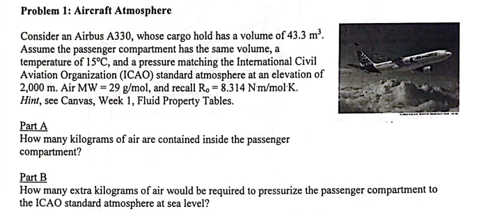 Problem 1: Aircraft Atmosphere
Consider an Airbus A330, whose cargo hold has a volume of 43.3 m³.
Assume the passenger compartment has the same volume, a
temperature of 15°C, and a pressure matching the International Civil
Aviation Organization (ICAO) standard atmosphere at an elevation of
2,000 m. Air MW = 29 g/mol, and recall R. = 8.314 Nm/mol K.
Hint, see Canvas, Week 1, Fluid Property Tables.
Part A
How many kilograms of air are contained inside the passenger
compartment?
Part B
How many extra kilograms of air would be required to pressurize the passenger compartment to
the ICAO standard atmosphere at sea level?