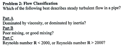 Problem 2: Flow Classification
Which of the following best describes steady turbulent flow in a pipe?
Part A
Dominated by viscosity, or dominated by inertia?
Part B
Poor mixing, or good mixing?
Part C
Reynolds number R <2000, or Reynolds number R > 2000?