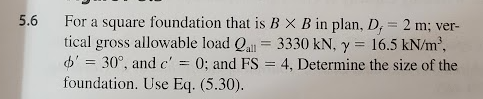 5.6
For a square foundation that is B X B in plan, D, = 2 m; ver-
tical gross allowable load Qall 3330 kN, y = 16.5 kN/m³,
o'= 30°, and c'= 0; and FS = 4, Determine the size of the
foundation. Use Eq. (5.30).