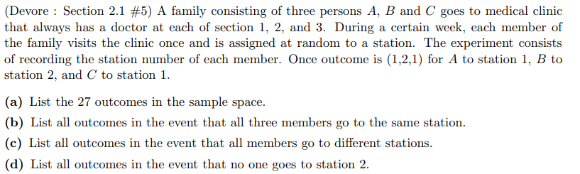 (Devore Section 2.1 #5) A family consisting of three persons A, B and C goes to medical clinic
that always has a doctor at each of section 1, 2, and 3. During a certain week, each member of
the family visits the clinic once and is assigned at random to a station. The experiment consists
of recording the station number of each member. Once outcome is (1,2,1) for A to station 1, B to
station 2, and C to station 1.
(a) List the 27 outcomes in the sample space.
(b) List all outcomes in the event that all three members go to the same station.
(c) List all outcomes in the event that all members go to different stations.
(d) List all outcomes in the event that no one goes to station 2.