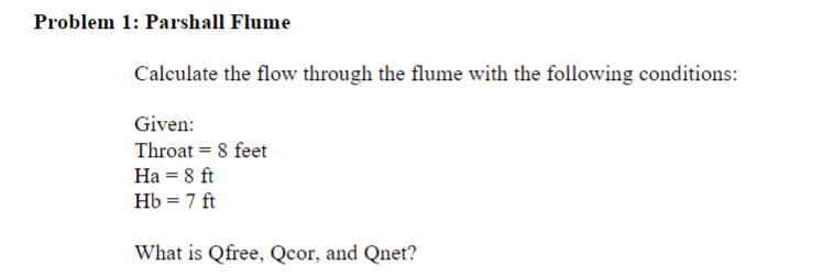 Problem 1: Parshall Flume
Calculate the flow through the flume with the following conditions:
Given:
Throat = 8 feet
Ha = 8 ft
Hb = 7 ft
What is Qfree, Qcor, and Qnet?