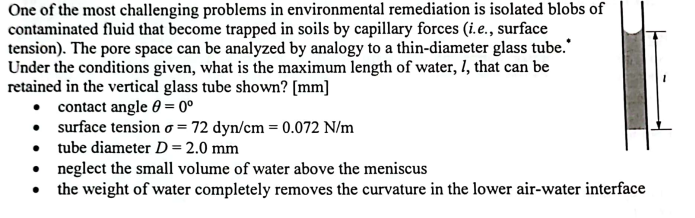 One of the most challenging problems in environmental remediation is isolated blobs of
contaminated fluid that become trapped in soils by capillary forces (i.e., surface
tension). The pore space can be analyzed by analogy to a thin-diameter glass tube.
Under the conditions given, what is the maximum length of water, I, that can be
retained in the vertical glass tube shown? [mm]
• contact angle 0 = 0⁰
• surface tension o= 72 dyn/cm = 0.072 N/m
• tube diameter D = 2.0 mm
•
●
neglect the small volume of water above the meniscus
the weight of water completely removes the curvature in the lower air-water interface