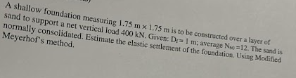 A shallow foundation measuring 1.75 m x 1.75 m is to be constructed over a layer of
sand to support a net vertical load 400 kN. Given: D= 1 m; average No =12. The sand is
normally consolidated. Estimate the elastic settlement of the foundation. Using Modified
Meyerhof's method.