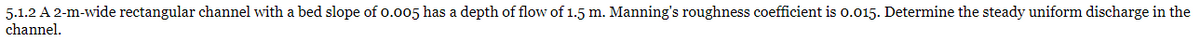 5.1.2 A 2-m-wide rectangular channel with a bed slope of 0.005 has a depth of flow of 1.5 m. Manning's roughness coefficient is 0.015. Determine the steady uniform discharge in the
channel.