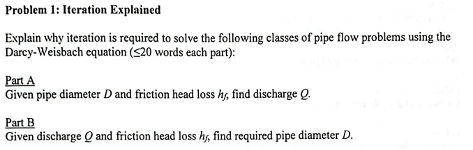 Problem 1: Iteration Explained
Explain why iteration is required to solve the following classes of pipe flow problems using the
Darcy-Weisbach equation (<20 words each part):
Part A
Given pipe diameter D and friction head loss hj, find discharge Q.
Part B
Given discharge Q and friction head loss hy, find required pipe diameter D.